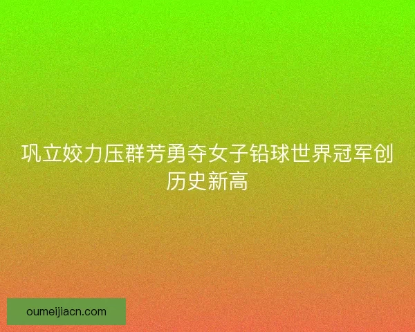 巩立姣力压群芳勇夺女子铅球世界冠军创历史新高