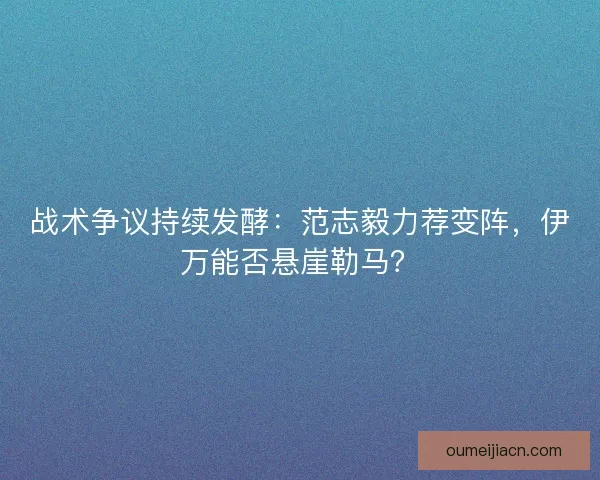 战术争议持续发酵：范志毅力荐变阵，伊万能否悬崖勒马？