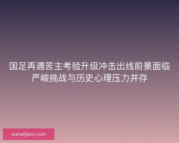 国足再遇苦主考验升级冲击出线前景面临严峻挑战与历史心理压力并存