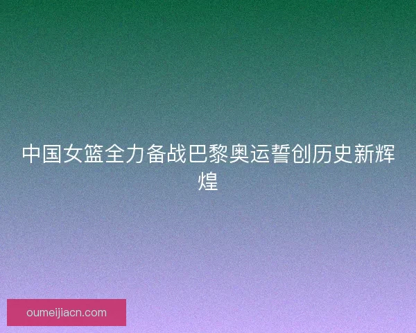 中国女篮全力备战巴黎奥运誓创历史新辉煌