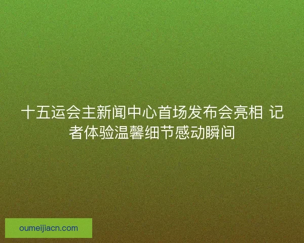 十五运会主新闻中心首场发布会亮相 记者体验温馨细节感动瞬间