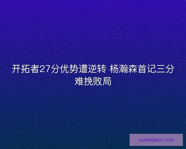 开拓者27分优势遭逆转 杨瀚森首记三分难挽败局