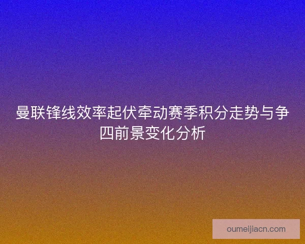 曼联锋线效率起伏牵动赛季积分走势与争四前景变化分析