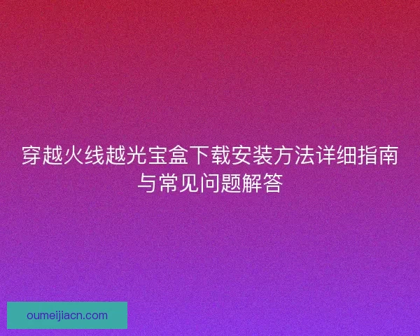 穿越火线越光宝盒下载安装方法详细指南与常见问题解答