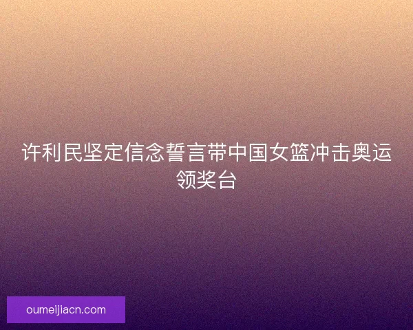 许利民坚定信念誓言带中国女篮冲击奥运领奖台