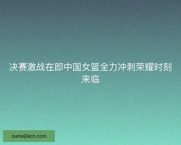 决赛激战在即中国女篮全力冲刺荣耀时刻来临