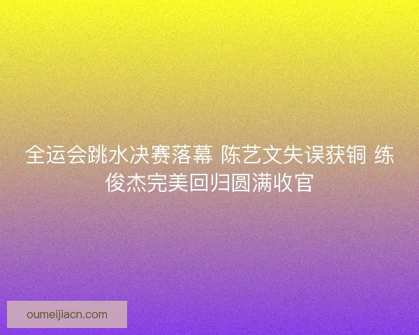 全运会跳水决赛落幕 陈艺文失误获铜 练俊杰完美回归圆满收官