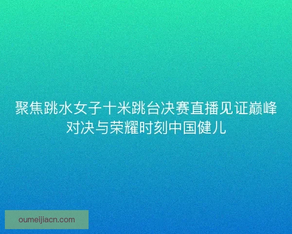 聚焦跳水女子十米跳台决赛直播见证巅峰对决与荣耀时刻中国健儿