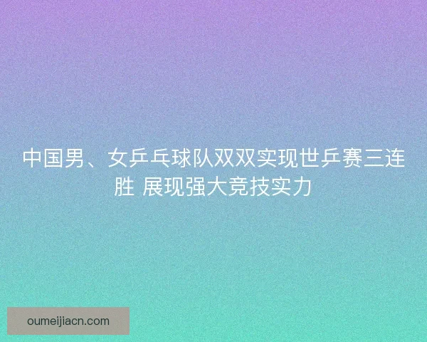 中国男、女乒乓球队双双实现世乒赛三连胜 展现强大竞技实力