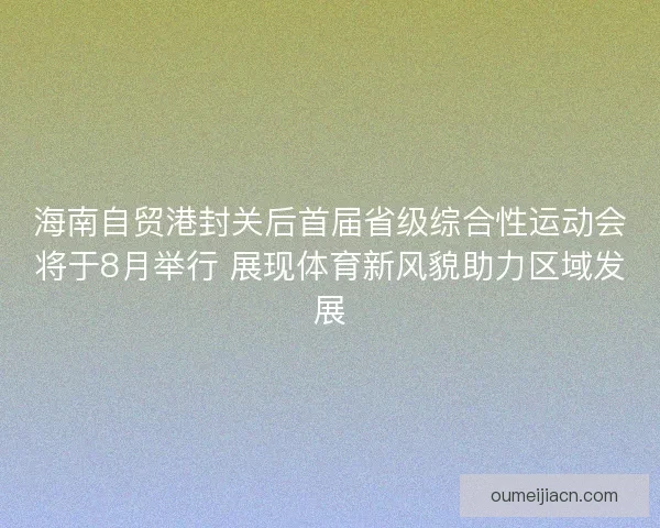 海南自贸港封关后首届省级综合性运动会将于8月举行 展现体育新风貌助力区域发展