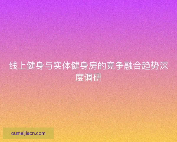 线上健身与实体健身房的竞争融合趋势深度调研