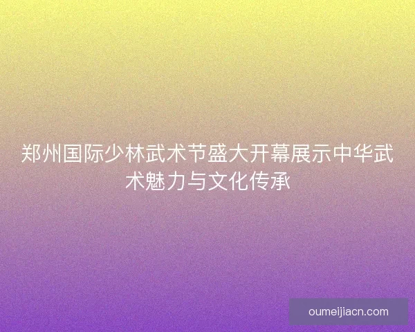 郑州国际少林武术节盛大开幕展示中华武术魅力与文化传承 郑州国际少林武术节盛大开幕展示中华武术魅力与文化传承