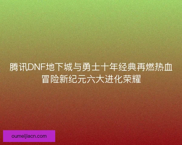 腾讯DNF地下城与勇士十年经典再燃热血冒险新纪元六大进化荣耀