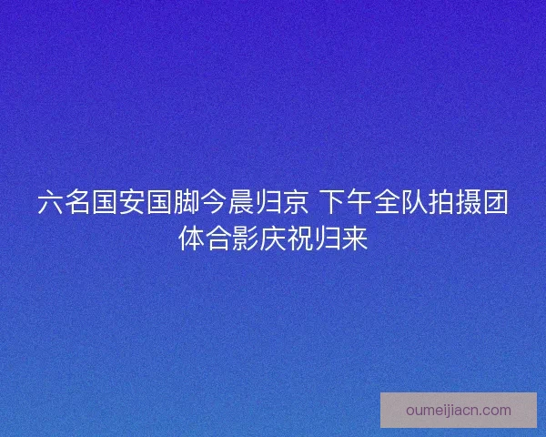 六名国安国脚今晨归京 下午全队拍摄团体合影庆祝归来