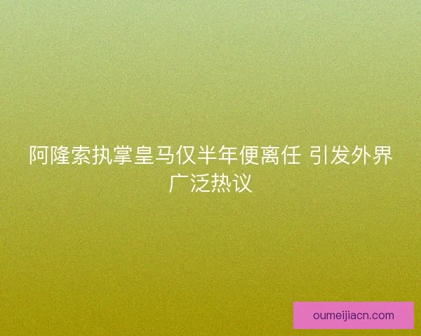 阿隆索执掌皇马仅半年便离任 引发外界广泛热议