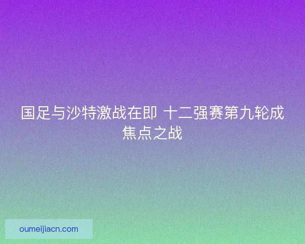 国足与沙特激战在即 十二强赛第九轮成焦点之战
